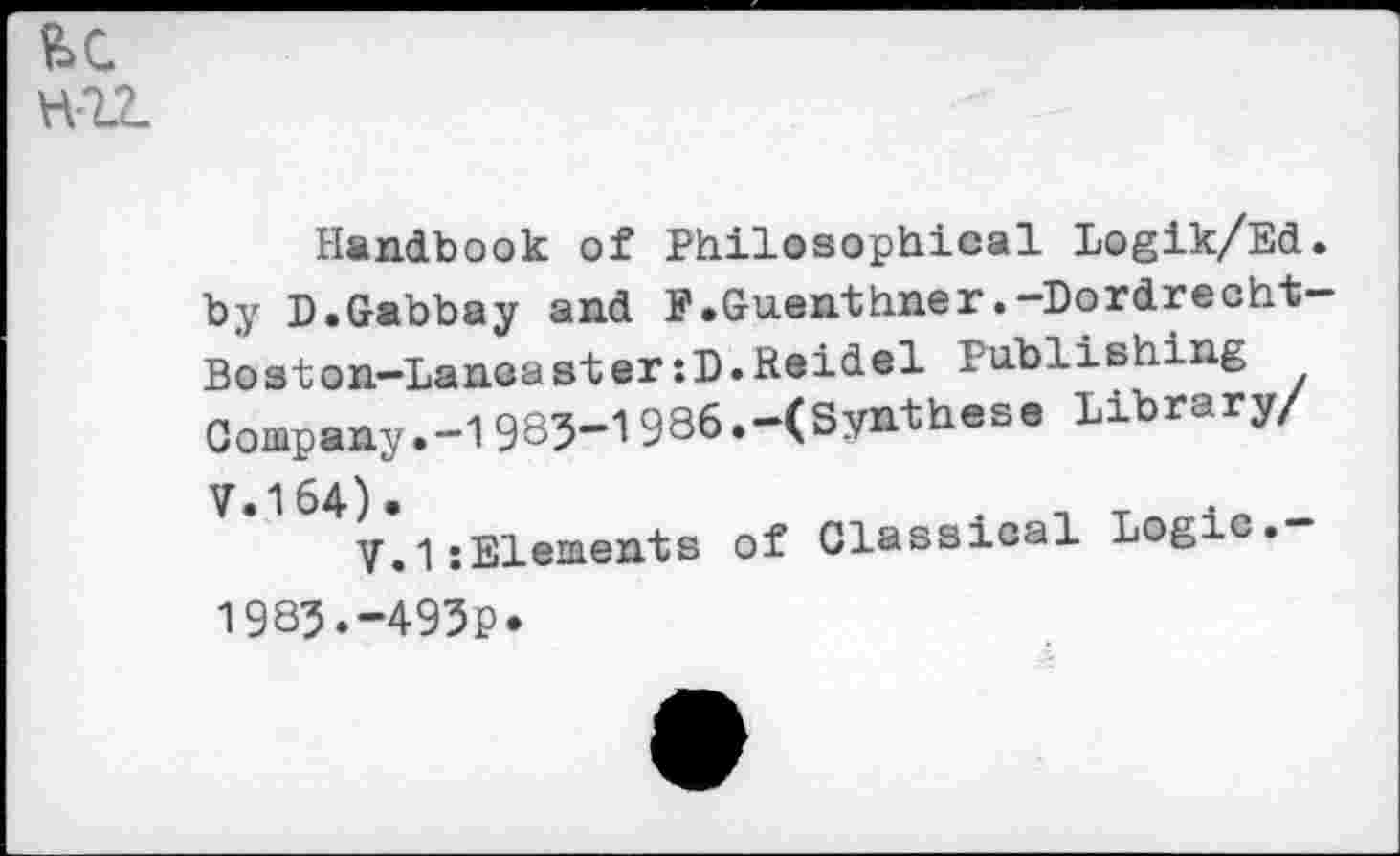 ﻿H-1Z
Handbook of Philosophical Logik/Ed. by D.Gabbay and F.Guenthner.-Dordrecht-Boston-Lancaster :D. Heidel Publishing Company.-1985-1986.-(Synthese Library/ V.164) •
V.1:Elements of Classical Logic.-1983.-495P*